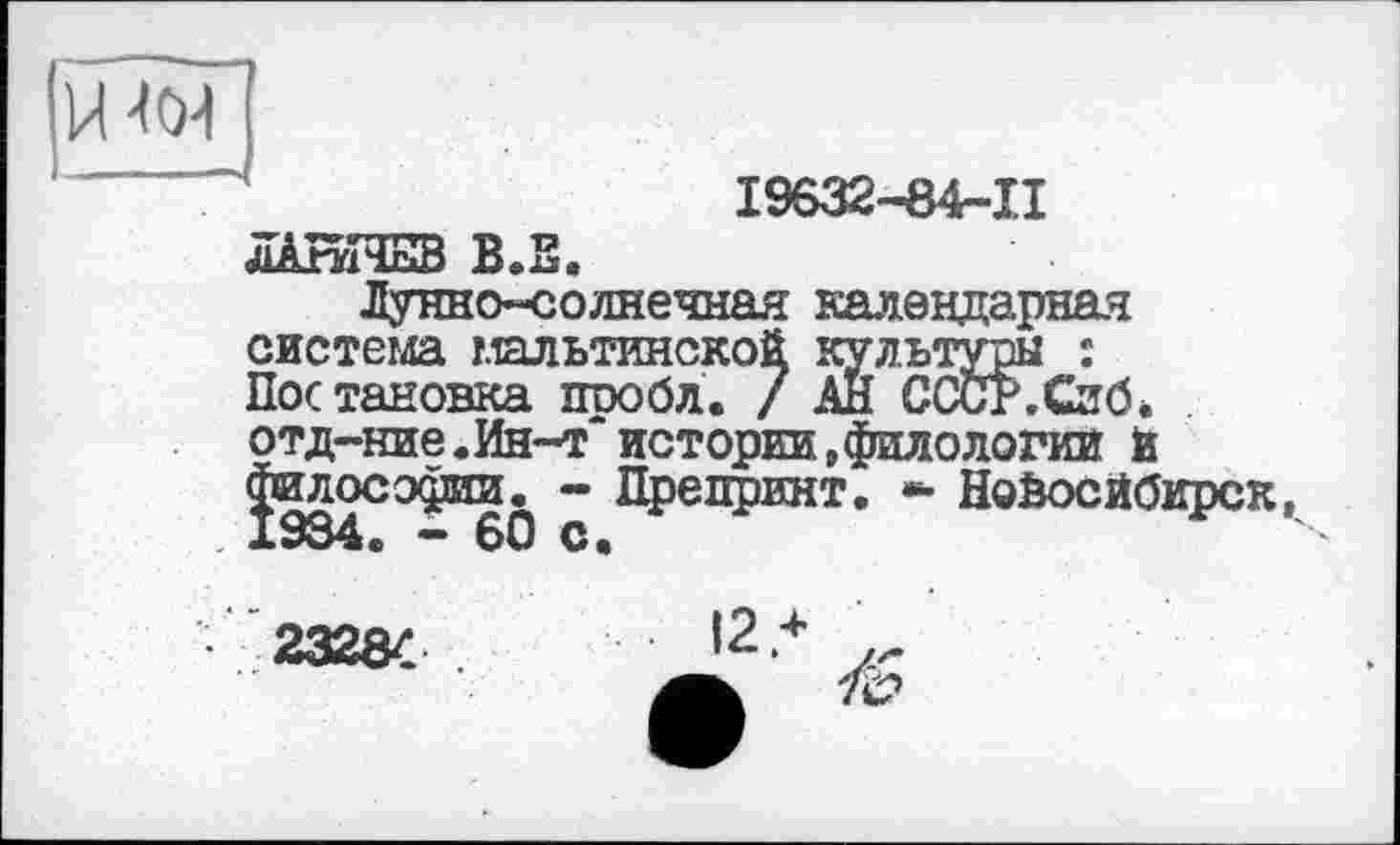 ﻿І9632-84-П
-ч
ЛАНІЧНВ В.Е.
Лунно-солнечная календарная система мальтинской культуры : Постановка проба. / АН СССР.Сиб* отд-ние.Ин-т истории»филологии и Философии. - Препринт. *■ Новосибирск, 934. — 60 с.